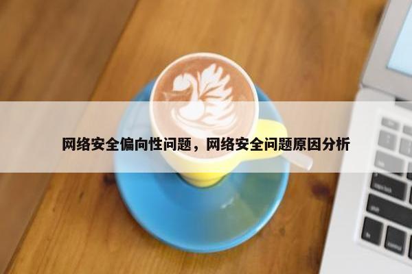 网络安全偏向性问题，网络安全问题原因分析