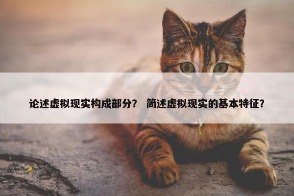 论述虚拟现实构成部分？ 简述虚拟现实的基本特征？