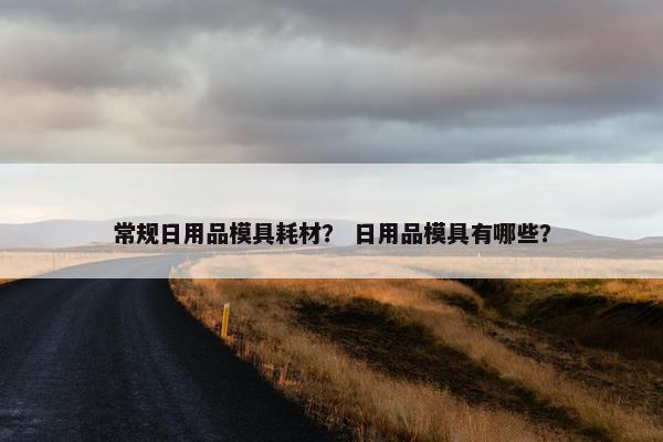 常规日用品模具耗材？ 日用品模具有哪些？