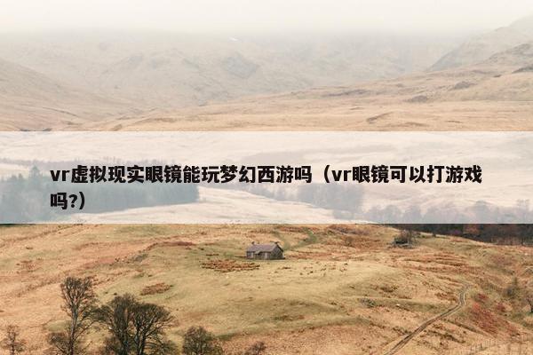 vr虚拟现实眼镜能玩梦幻西游吗（vr眼镜可以打游戏吗?）