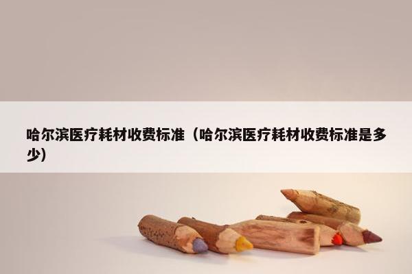 哈尔滨医疗耗材收费标准（哈尔滨医疗耗材收费标准是多少）