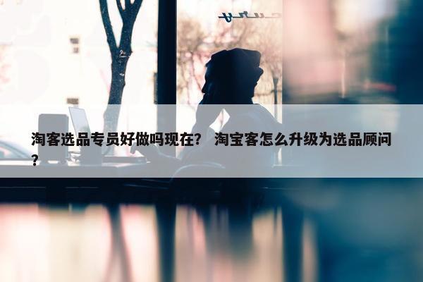 淘客选品专员好做吗现在？ 淘宝客怎么升级为选品顾问？