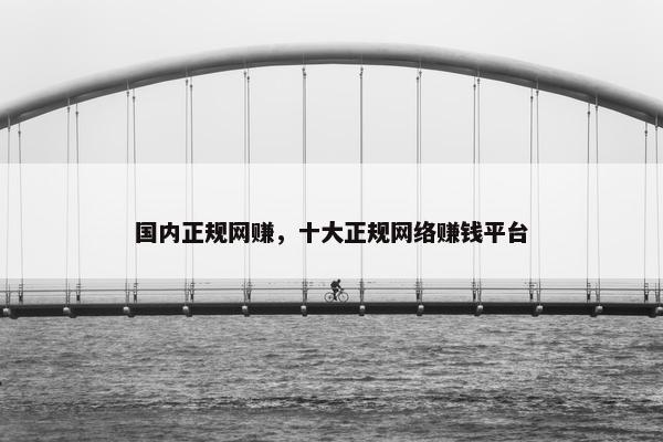 国内正规网赚，十大正规网络赚钱平台