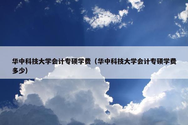 华中科技大学会计专硕学费（华中科技大学会计专硕学费多少）