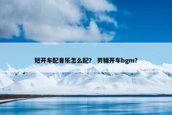 短开车配音乐怎么配？ 剪辑开车bgm？