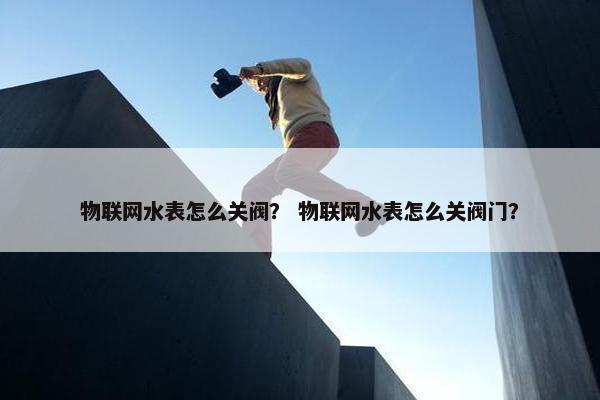 物联网水表怎么关阀？ 物联网水表怎么关阀门？
