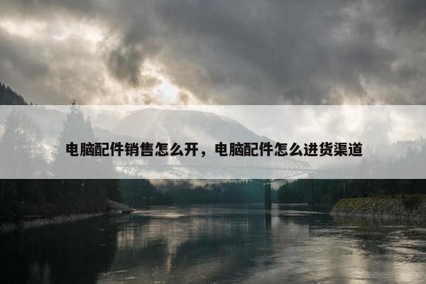 电脑配件销售怎么开，电脑配件怎么进货渠道