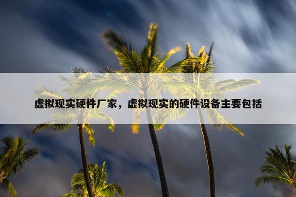 虚拟现实硬件厂家，虚拟现实的硬件设备主要包括