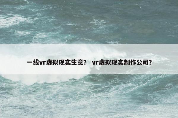一线vr虚拟现实生意？ vr虚拟现实制作公司？