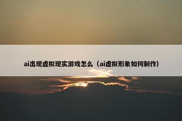 ai出现虚拟现实游戏怎么（ai虚拟形象如何制作）