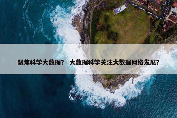 聚焦科学大数据？ 大数据科学关注大数据网络发展？