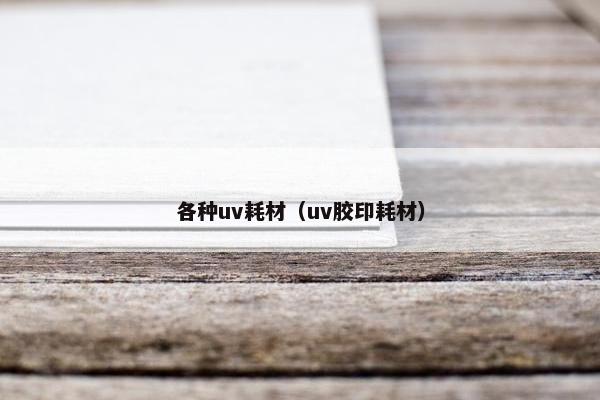 各种uv耗材（uv胶印耗材）