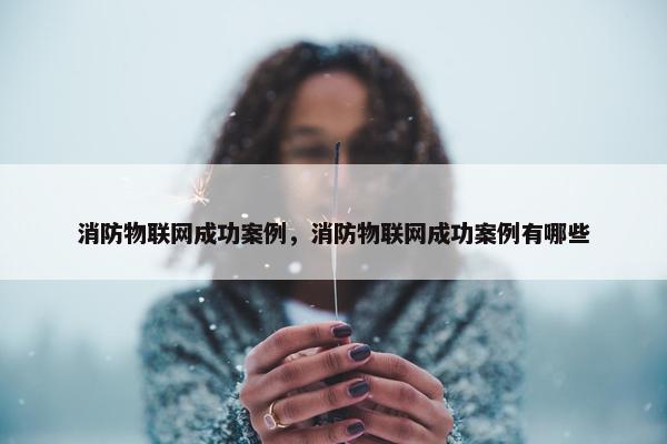 消防物联网成功案例，消防物联网成功案例有哪些
