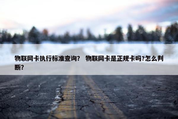 物联网卡执行标准查询？ 物联网卡是正规卡吗?怎么判断？