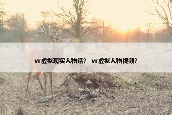 vr虚拟现实人物话？ vr虚拟人物视频？