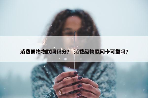 消费易物物联网积分？ 消费级物联网卡可靠吗？