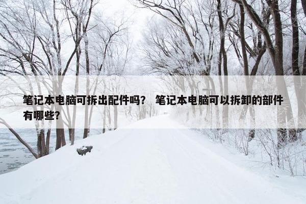 笔记本电脑可拆出配件吗？ 笔记本电脑可以拆卸的部件有哪些？
