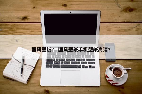 国风壁纸？ 国风壁纸手机壁纸高清？