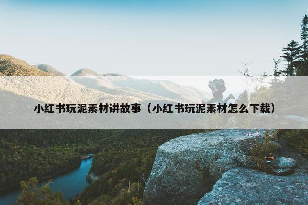 小红书玩泥素材讲故事（小红书玩泥素材怎么下载）