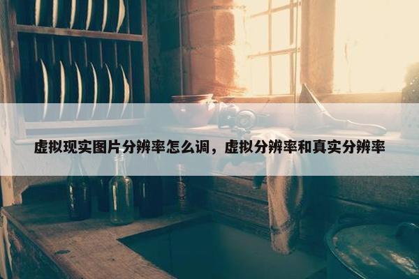 虚拟现实图片分辨率怎么调，虚拟分辨率和真实分辨率
