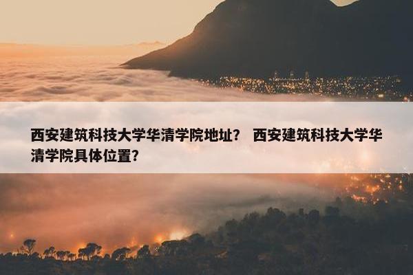 西安建筑科技大学华清学院地址？ 西安建筑科技大学华清学院具体位置？