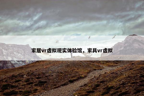 家居vr虚拟现实体验馆，家具vr虚拟