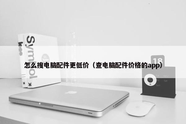 怎么搜电脑配件更低价（查电脑配件价格的app）