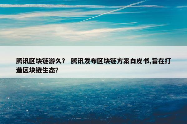 腾讯区块链游久？ 腾讯发布区块链方案白皮书,旨在打造区块链生态？
