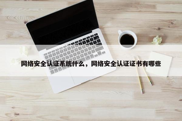 网络安全认证系统什么，网络安全认证证书有哪些