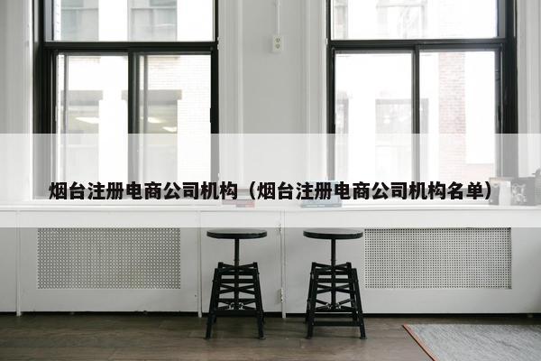 烟台注册电商公司机构（烟台注册电商公司机构名单）