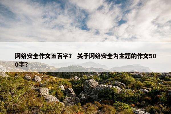 网络安全作文五百字？ 关于网络安全为主题的作文500字？