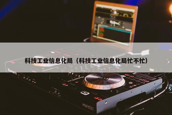 科技工业信息化局（科技工业信息化局忙不忙）