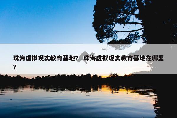珠海虚拟现实教育基地？ 珠海虚拟现实教育基地在哪里？