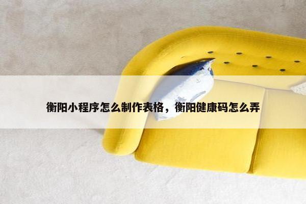 衡阳小程序怎么制作表格，衡阳健康码怎么弄