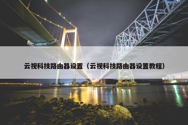云视科技路由器设置（云视科技路由器设置教程）