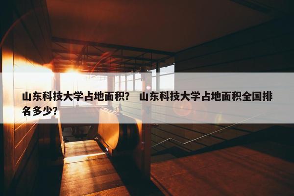 山东科技大学占地面积？ 山东科技大学占地面积全国排名多少？