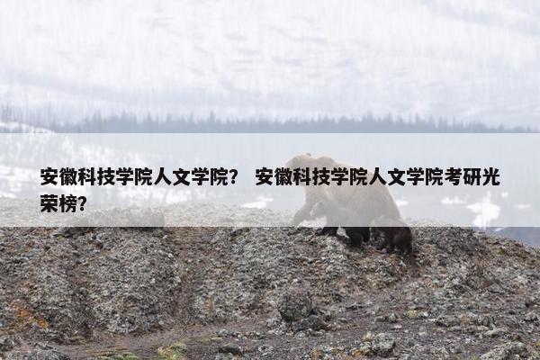 安徽科技学院人文学院？ 安徽科技学院人文学院考研光荣榜？