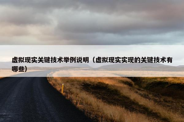 虚拟现实关键技术举例说明（虚拟现实实现的关键技术有哪些）