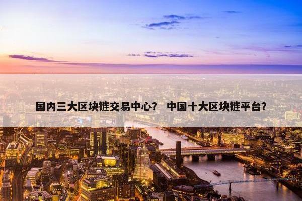 国内三大区块链交易中心？ 中国十大区块链平台？