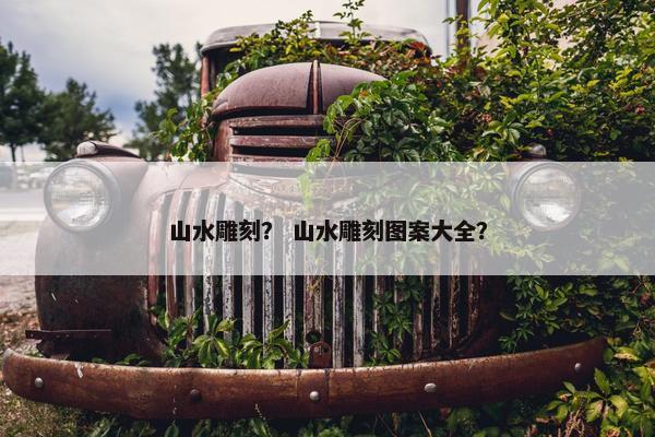 山水雕刻？ 山水雕刻图案大全？