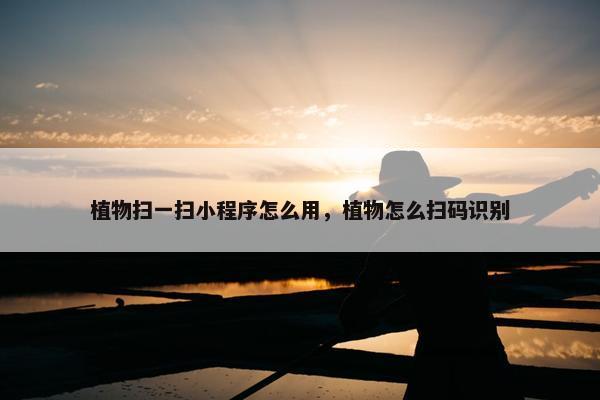 植物扫一扫小程序怎么用，植物怎么扫码识别
