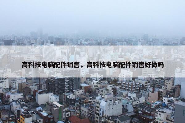 高科技电脑配件销售，高科技电脑配件销售好做吗