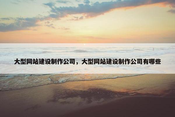 大型网站建设制作公司，大型网站建设制作公司有哪些
