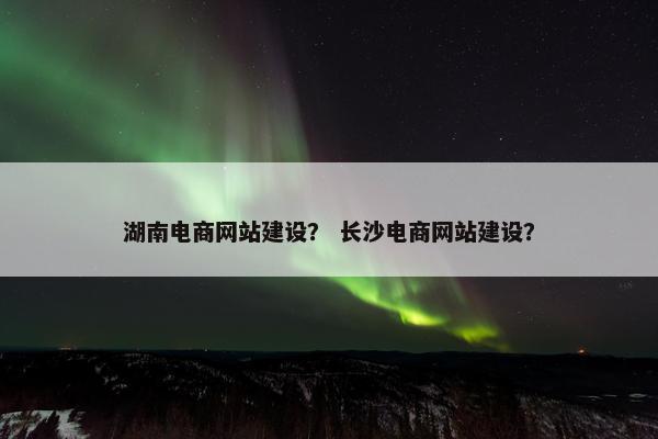 湖南电商网站建设？ 长沙电商网站建设？