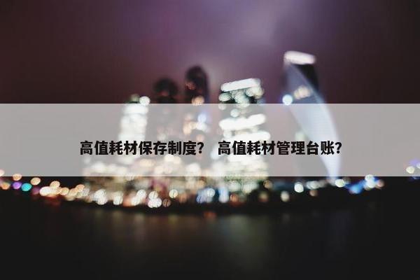 高值耗材保存制度？ 高值耗材管理台账？