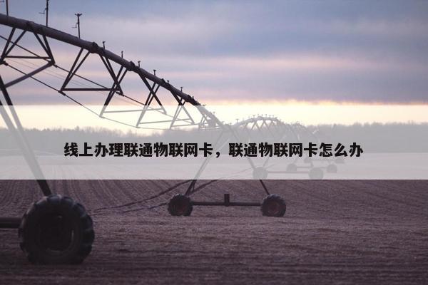 线上办理联通物联网卡，联通物联网卡怎么办