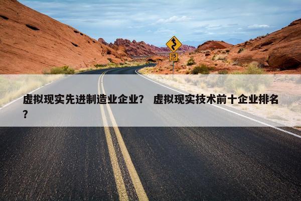 虚拟现实先进制造业企业？ 虚拟现实技术前十企业排名？