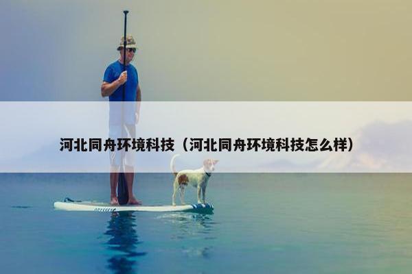 河北同舟环境科技（河北同舟环境科技怎么样）
