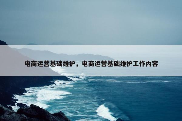 电商运营基础维护，电商运营基础维护工作内容