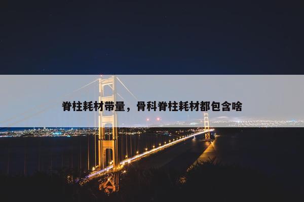 脊柱耗材带量，骨科脊柱耗材都包含啥